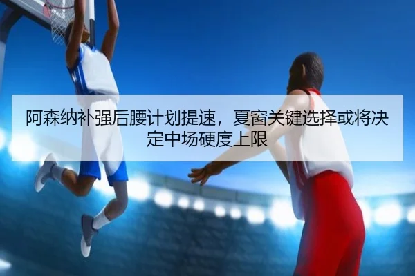 阿森纳补强后腰计划提速，夏窗关键选择或将决定中场硬度上限